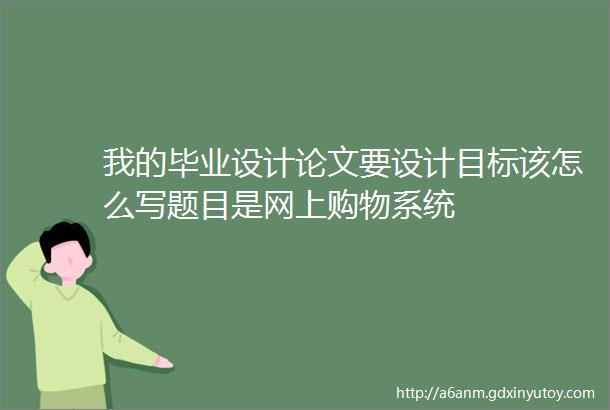 我的毕业设计论文要设计目标该怎么写题目是网上购物系统